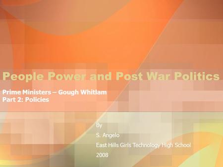 People Power and Post War Politics Prime Ministers – Gough Whitlam Part 2: Policies By S. Angelo East Hills Girls Technology High School 2008.