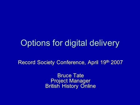 Options for digital delivery Record Society Conference, April 19 th 2007 Bruce Tate Project Manager British History Online.