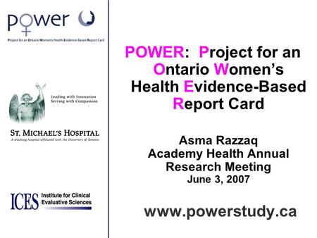 POWER: Project for an Ontario Women’s Health Evidence-Based Report Card Asma Razzaq Academy Health Annual Research Meeting June 3, 2007 www.powerstudy.ca.