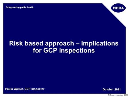 © Crown copyright 2011 Safeguarding public health Risk based approach – Implications for GCP Inspections October 2011 Paula Walker, GCP Inspector.