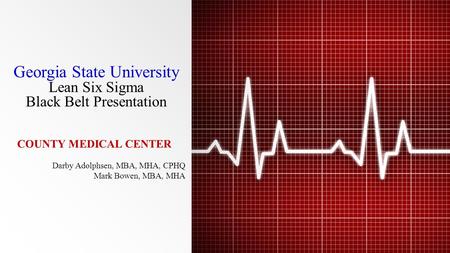 Georgia State University Lean Six Sigma Black Belt Presentation COUNTY MEDICAL CENTER Darby Adolphsen, MBA, MHA, CPHQ Mark Bowen, MBA, MHA.