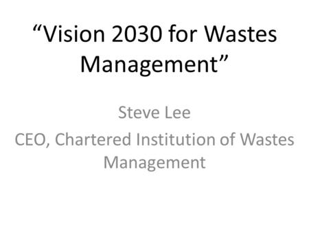 “Vision 2030 for Wastes Management” Steve Lee CEO, Chartered Institution of Wastes Management.