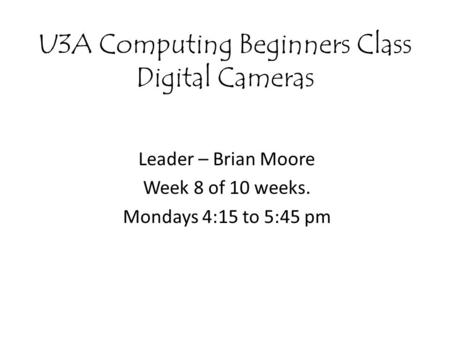 U3A Computing Beginners Class Digital Cameras Leader – Brian Moore Week 8 of 10 weeks. Mondays 4:15 to 5:45 pm.