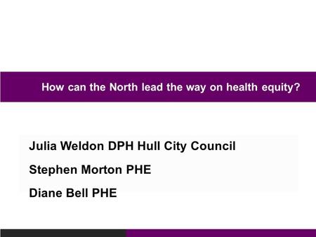 Julia Weldon DPH Hull City Council Stephen Morton PHE Diane Bell PHE How can the North lead the way on health equity?