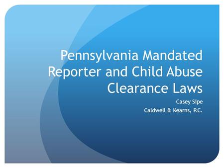 Pennsylvania Mandated Reporter and Child Abuse Clearance Laws Casey Sipe Caldwell & Kearns, P.C.