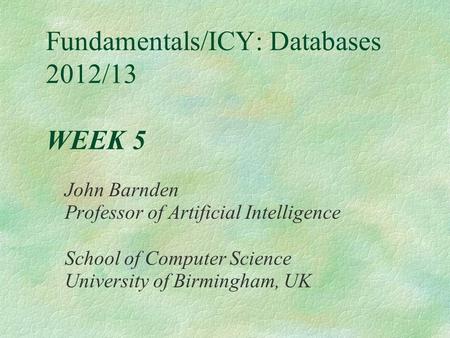 Fundamentals/ICY: Databases 2012/13 WEEK 5 John Barnden Professor of Artificial Intelligence School of Computer Science University of Birmingham, UK.