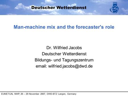 EUMETCAL NWP, 26 – 29 November 2007, DWD-BTZ Langen, Germany Man-machine mix and the forecaster's role Dr. Wilfried Jacobs Deutscher Wetterdienst Bildungs-