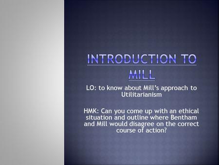 LO: to know about Mill’s approach to Utilitarianism HMK: Can you come up with an ethical situation and outline where Bentham and Mill would disagree on.