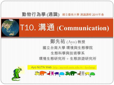 T10. 溝通 ( Communication) 鄭先祐 (Ayo) 教授 國立台南大學 環境與生態學院 生態科學與技術學系 環境生態研究所 + 生態旅遊研究所 動物行為學 ( 通識 ) 國立臺南大學 通識課程 2011 年春 Ayo NUTN Web: