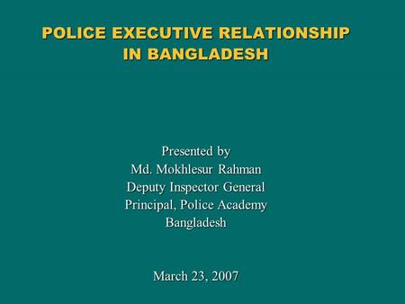 POLICE EXECUTIVE RELATIONSHIP IN BANGLADESH Presented by Md. Mokhlesur Rahman Deputy Inspector General Principal, Police Academy Bangladesh March 23, 2007.