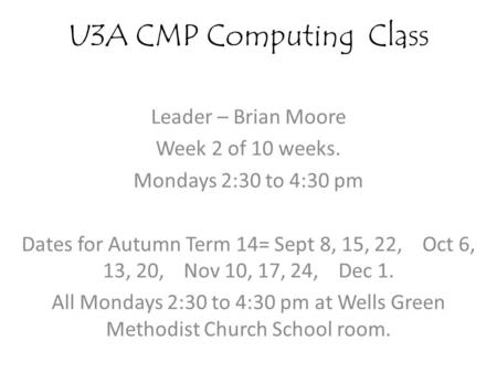 U3A CMP Computing Class Leader – Brian Moore Week 2 of 10 weeks. Mondays 2:30 to 4:30 pm Dates for Autumn Term 14= Sept 8, 15, 22, Oct 6, 13, 20, Nov 10,