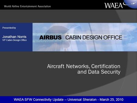 WAEA SFW Connectivity Update – Universal Sheraton - March 25, 2010 Presented by Jonathan Norris VP Cabin Design Office Aircraft Networks, Certification.