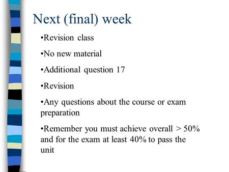 Next (final) week Revision class No new material Additional question 17 Revision Any questions about the course or exam preparation Remember you must achieve.