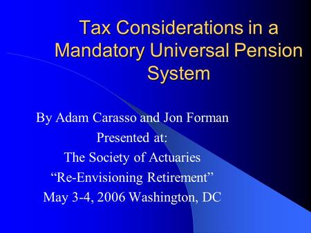 Tax Considerations in a Mandatory Universal Pension System By Adam Carasso and Jon Forman Presented at: The Society of Actuaries “Re-Envisioning Retirement”