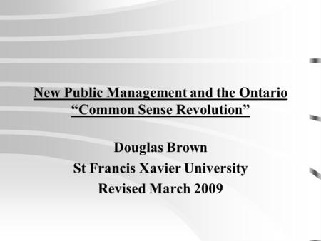 New Public Management and the Ontario “Common Sense Revolution” Douglas Brown St Francis Xavier University Revised March 2009.