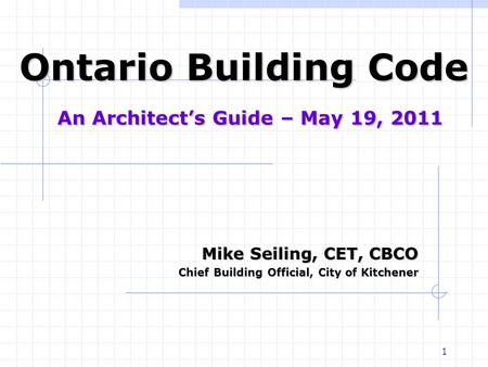 1 Ontario Building Code An Architect’s Guide – May 19, 2011 Mike Seiling, CET, CBCO Chief Building Official, City of Kitchener Chief Building Official,