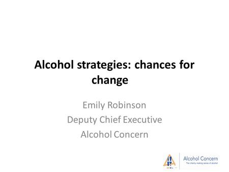 Alcohol strategies: chances for change Emily Robinson Deputy Chief Executive Alcohol Concern.