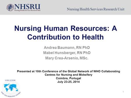 Nursing Health Services Research Unit 1 Nursing Human Resources: A Contribution to Health Andrea Baumann, RN PhD Mabel Hunsberger, RN PhD Mary Crea-Arsenio,