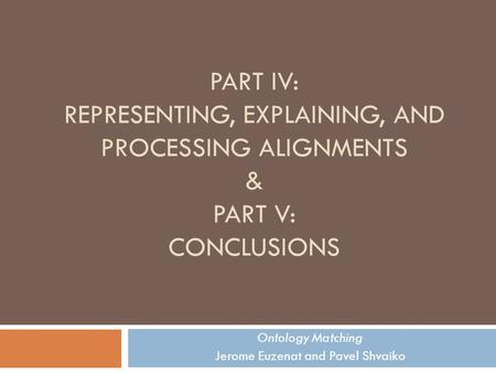 PART IV: REPRESENTING, EXPLAINING, AND PROCESSING ALIGNMENTS & PART V: CONCLUSIONS Ontology Matching Jerome Euzenat and Pavel Shvaiko.