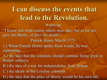 I can discuss the events that lead to the Revolution. Warm-up “I Know not what course others may take; but as for me, give me liberty, or give me death!”