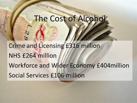 The Cost of Alcohol Crime and Licensing £316 million NHS £264 million Workforce and Wider Economy £404million Social Services £106 million.