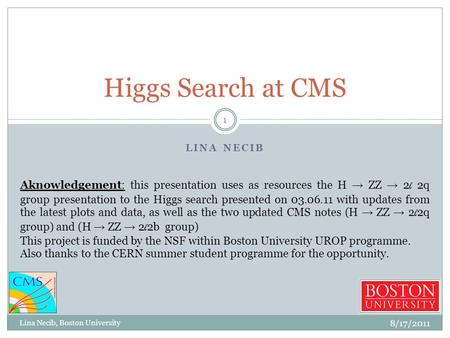 LINA NECIB Higgs Search at CMS 8/17/2011 1 Lina Necib, Boston University Aknowledgement: this presentation uses as resources the H → ZZ → 2 l 2q group.