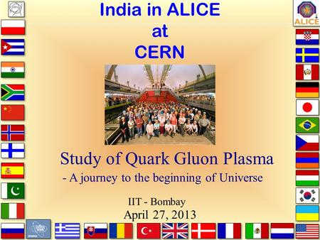 India in ALICE at CERN - Study of Quark Gluon Plasma - A journey to the beginning of Universe April 27, 2013 IIT - Bombay.