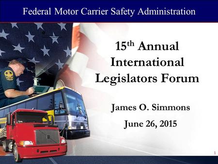 Federal Motor Carrier Safety Administration 15 th Annual International Legislators Forum James O. Simmons June 26, 2015 1.