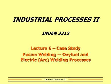 Industrial Processes II INDUSTRIAL PROCESSES II INDEN 3313 Lecture 6 – Case Study Fusion Welding -- Oxyfuel and Electric (Arc) Welding Processes.