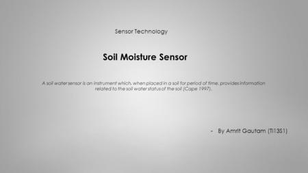 Sensor Technology Soil Moisture Sensor -By Amrit Gautam (TI13S1) A soil water sensor is an instrument which, when placed in a soil for period of time,