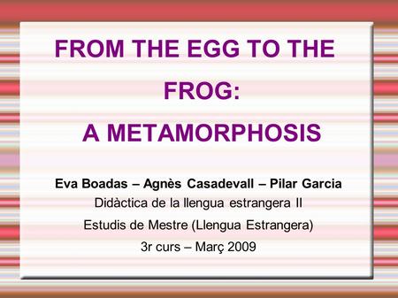 FROM THE EGG TO THE FROG: A METAMORPHOSIS Eva Boadas – Agnès Casadevall – Pilar Garcia Didàctica de la llengua estrangera II Estudis de Mestre (Llengua.