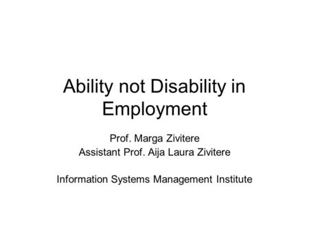 Ability not Disability in Employment Prof. Marga Zivitere Assistant Prof. Aija Laura Zivitere Information Systems Management Institute.