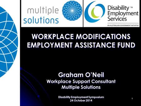 1 WORKPLACE MODIFICATIONS EMPLOYMENT ASSISTANCE FUND Graham O’Neil Workplace Support Consultant Multiple Solutions Disability Employment Symposium 24 October.