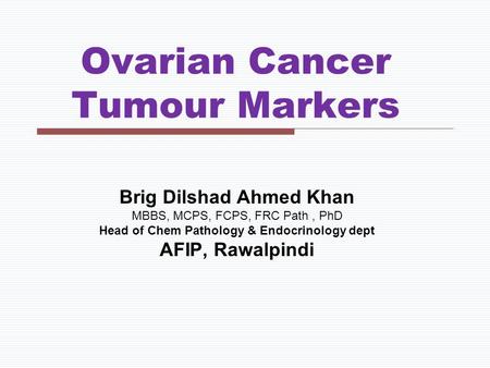 Ovarian Cancer Tumour Markers Brig Dilshad Ahmed Khan MBBS, MCPS, FCPS, FRC Path, PhD Head of Chem Pathology & Endocrinology dept AFIP, Rawalpindi.