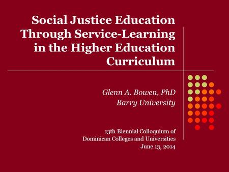 Social Justice Education Through Service-Learning in the Higher Education Curriculum Glenn A. Bowen, PhD Barry University 13th Biennial Colloquium of Dominican.