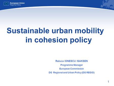 1 Sustainable urban mobility in cohesion policy Raluca IONESCU ISAKSEN Programme Manager European Commission DG Regional and Urban Policy (DG REGIO)