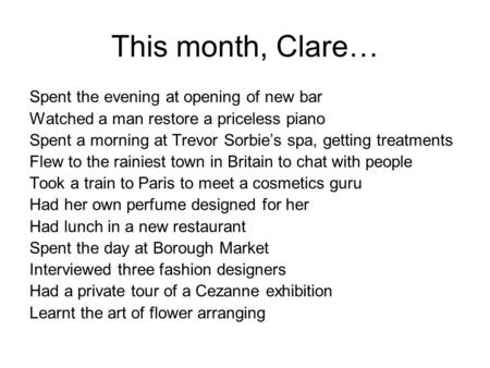 This month, Clare… Spent the evening at opening of new bar Watched a man restore a priceless piano Spent a morning at Trevor Sorbie’s spa, getting treatments.