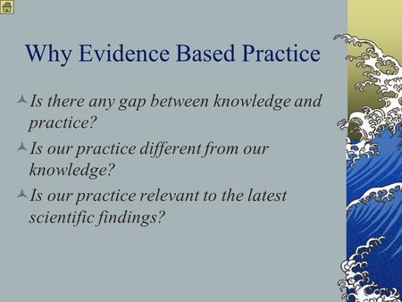 Why Evidence Based Practice Is there any gap between knowledge and practice? Is our practice different from our knowledge? Is our practice relevant to.