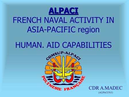 ALPACI ALPACI FRENCH NAVAL ACTIVITY IN ASIA-PACIFIC region HUMAN. AID CAPABILITIES CDR A.MADEC (ALPACI/N3)