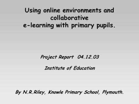 Using online environments and collaborative e-learning with primary pupils. Project Report 04.12.03 Institute of Education By N.R.Riley, Knowle Primary.