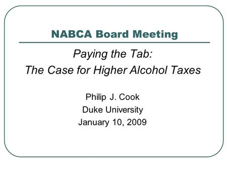 NABCA Board Meeting Paying the Tab: The Case for Higher Alcohol Taxes Philip J. Cook Duke University January 10, 2009.