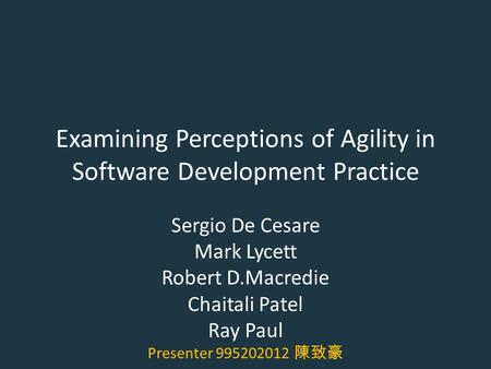 Examining Perceptions of Agility in Software Development Practice Sergio De Cesare Mark Lycett Robert D.Macredie Chaitali Patel Ray Paul Presenter 995202012.