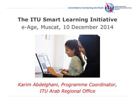 International Telecommunication Union Committed to Connecting the World The ITU Smart Learning Initiative e-Age, Muscat, 10 December 2014 Karim Abdelghani,