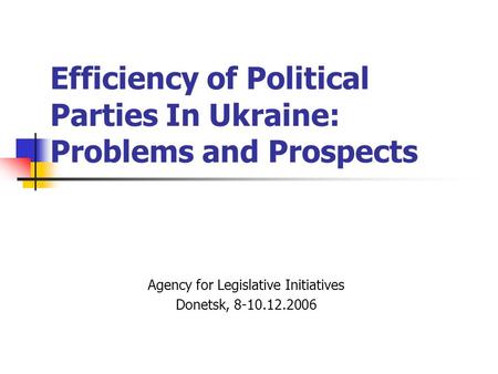 Efficiency of Political Parties In Ukraine: Problems and Prospects Agency for Legislative Initiatives Donetsk, 8-10.12.2006.