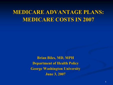 1 MEDICARE ADVANTAGE PLANS: MEDICARE COSTS IN 2007 Brian Biles, MD, MPH Department of Health Policy George Washington University June 3, 2007.