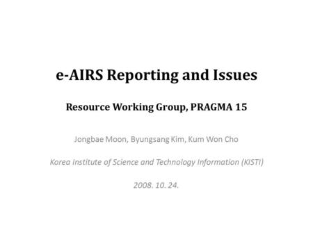 E-AIRS Reporting and Issues Resource Working Group, PRAGMA 15 Jongbae Moon, Byungsang Kim, Kum Won Cho Korea Institute of Science and Technology Information.