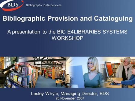 Bibliographic Provision and Cataloguing A presentation to the BIC E4LIBRARIES SYSTEMS WORKSHOP Lesley Whyte, Managing Director, BDS 26 November 2007.