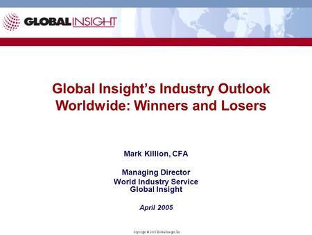 Copyright ® 2005 Global Insight, Inc. Global Insight’s Industry Outlook Worldwide: Winners and Losers Mark Killion, CFA Managing Director World Industry.