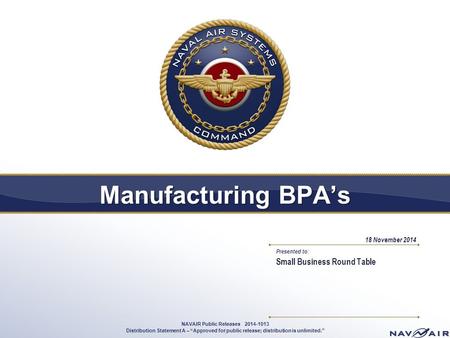 Presented to: Manufacturing BPA’s Small Business Round Table 18 November 2014 1 NAVAIR Public Releases 2014-1013 Distribution Statement A – “Approved for.