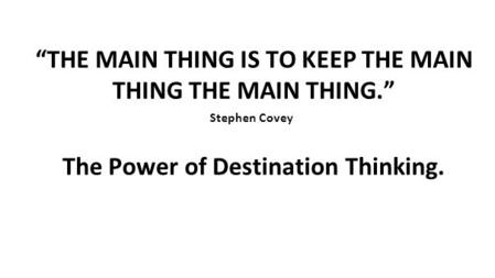 “THE MAIN THING IS TO KEEP THE MAIN THING THE MAIN THING.” Stephen Covey The Power of Destination Thinking.